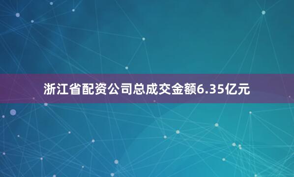 浙江省配资公司总成交金额6.35亿元
