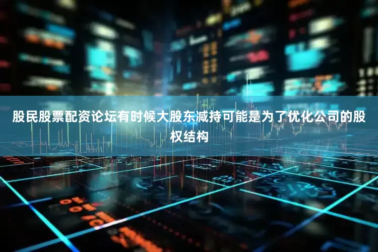 股民股票配资论坛有时候大股东减持可能是为了优化公司的股权结构