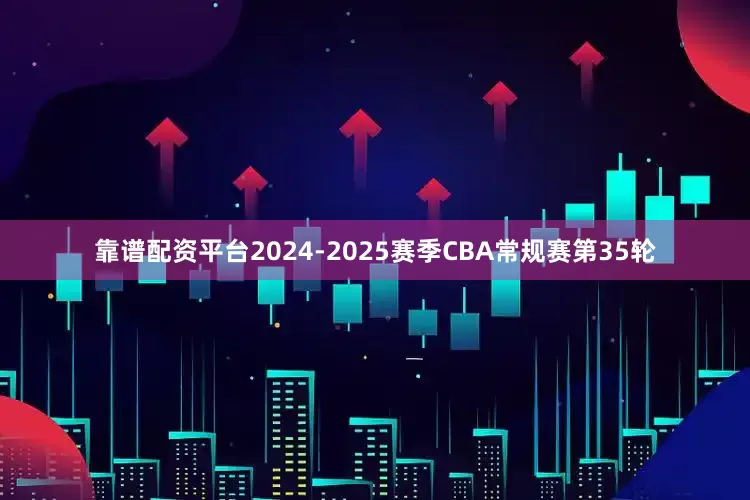 靠谱配资平台2024-2025赛季CBA常规赛第35轮
