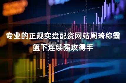 专业的正规实盘配资网站周琦称霸篮下连续强攻得手