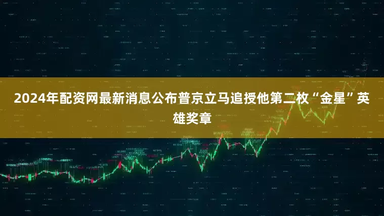 2024年配资网最新消息公布普京立马追授他第二枚“金星”英雄奖章