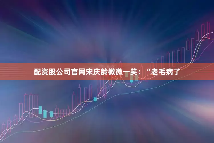 配资股公司官网宋庆龄微微一笑：“老毛病了