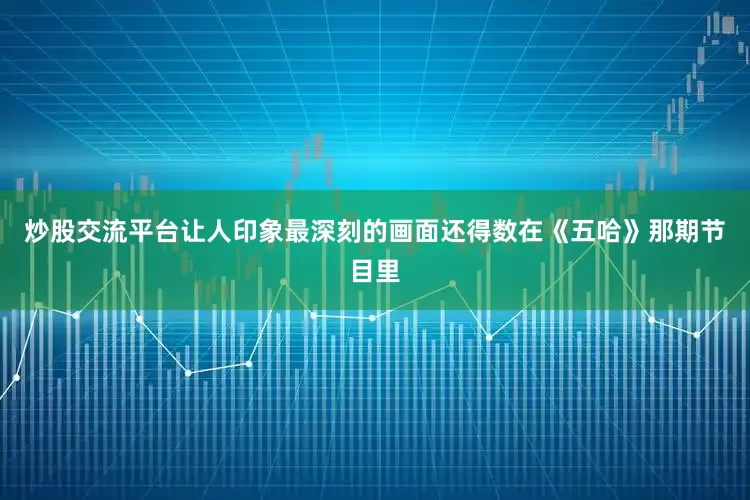 炒股交流平台让人印象最深刻的画面还得数在《五哈》那期节目里