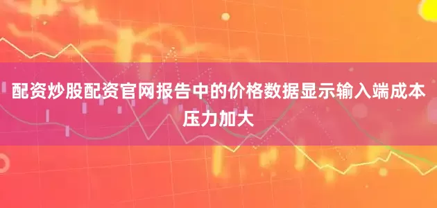 配资炒股配资官网报告中的价格数据显示输入端成本压力加大