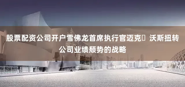 股票配资公司开户雪佛龙首席执行官迈克・沃斯扭转公司业绩颓势的战略