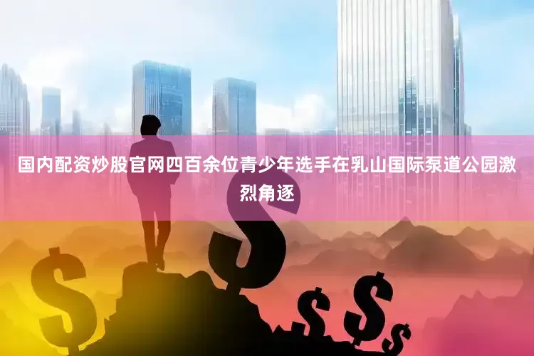 国内配资炒股官网四百余位青少年选手在乳山国际泵道公园激烈角逐