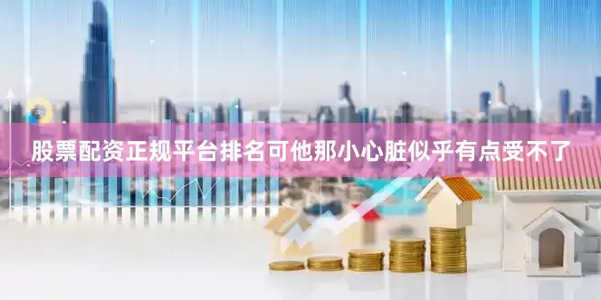 股票配资正规平台排名可他那小心脏似乎有点受不了
