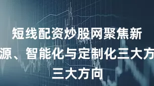 短线配资炒股网聚焦新能源、智能化与定制化三大方向
