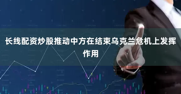 长线配资炒股推动中方在结束乌克兰危机上发挥作用