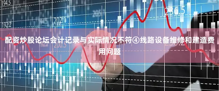 配资炒股论坛会计记录与实际情况不符④线路设备维修和建造费用问题