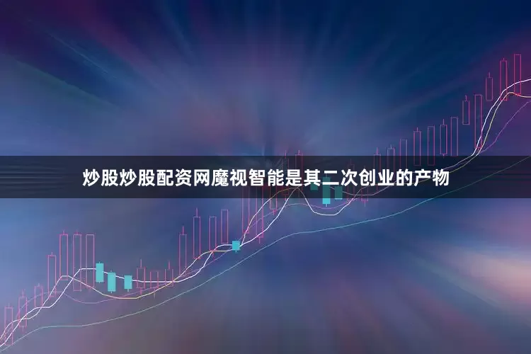 炒股炒股配资网魔视智能是其二次创业的产物